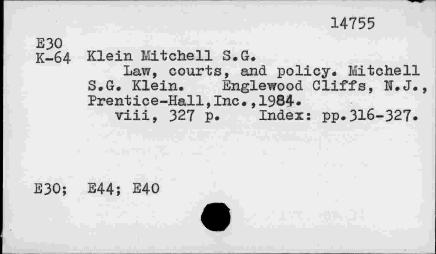 ﻿14755
E30
K-64 Klein Mitchell S.G.
Law, courts, and policy. Mitchell S.G. Klein. Englewood Cliffs, N.J., Prentice-Hall,Inc.,1984.
viii, 327 p. Index: pp.316-327.
E30; E44; E40